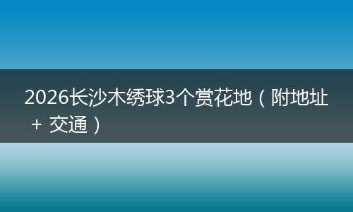 2026长沙木绣球3个赏花地(附地址 + 交通)