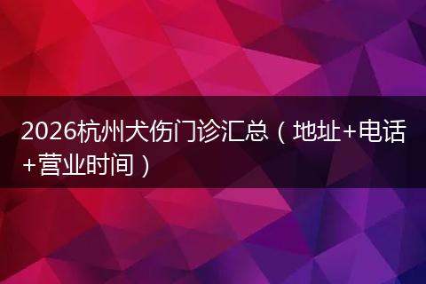 2026杭州犬伤门诊汇总(地址+电话+营业时间)
