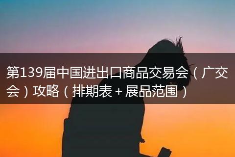 第139届中国进出口商品交易会（广交会）攻略（排期表＋展品范围）