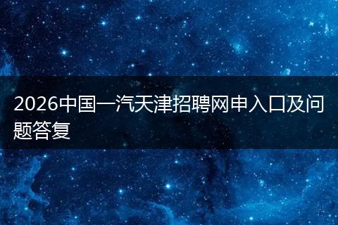2026中国一汽天津招聘网申入口及问题答复