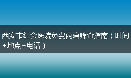 西安市红会医院免费两癌筛查指南（时间+地点+电话）