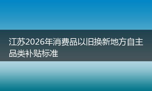 江苏2026年消费品以旧换新地方自主品类补贴标准