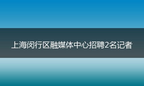 上海闵行区融媒体中心招聘2名记者