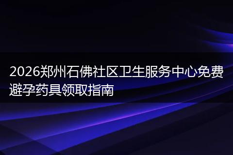 2026郑州石佛社区卫生服务中心免费避孕药具领取指南