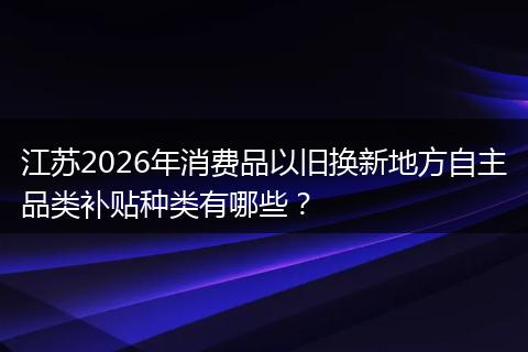 江苏2026年消费品以旧换新地方自主品类补贴种类有哪些？