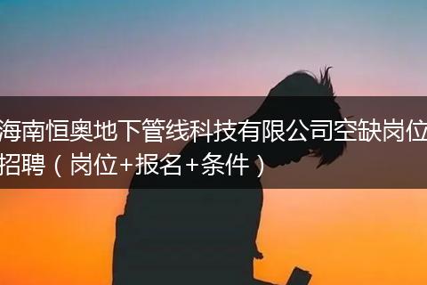 海南恒奥地下管线科技有限公司空缺岗位招聘（岗位+报名+条件）