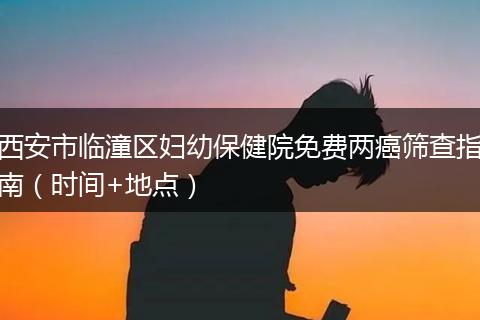 西安市临潼区妇幼保健院免费两癌筛查指南（时间+地点）