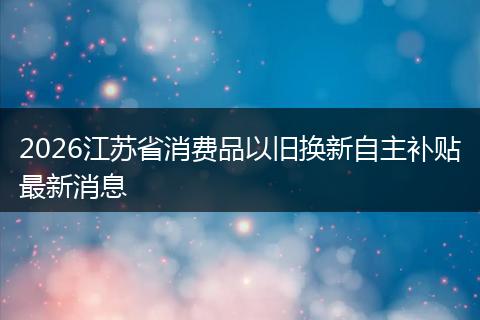 2026江苏省消费品以旧换新自主补贴最新消息