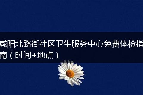 咸阳北路街社区卫生服务中心免费体检指南（时间+地点）