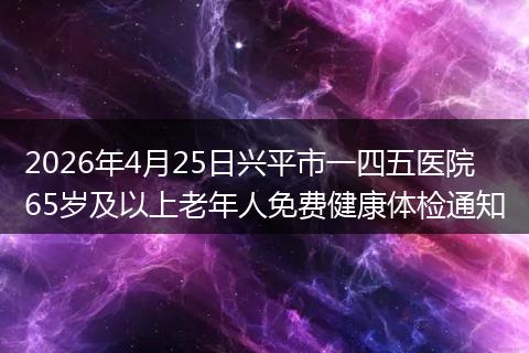 2026年4月25日兴平市一四五医院65岁及以上老年人免费健康体检通知
