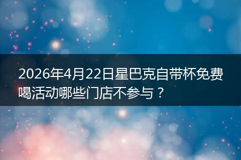 2026年4月22日星巴克自带杯免费喝活动哪些门店不参与？