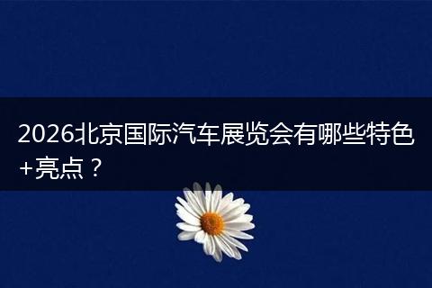 2026北京国际汽车展览会有哪些特色+亮点？