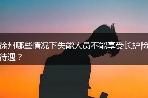 徐州哪些情况下失能人员不能享受长护险待遇？