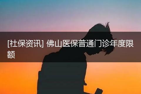 [社保资讯] 佛山医保普通门诊年度限额