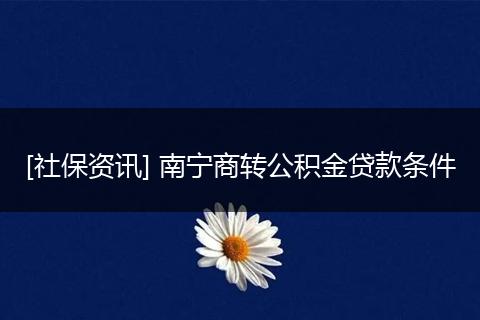 [社保资讯] 南宁商转公积金贷款条件