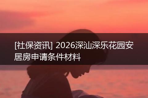 [社保资讯] 2026深汕深乐花园安居房申请条件材料