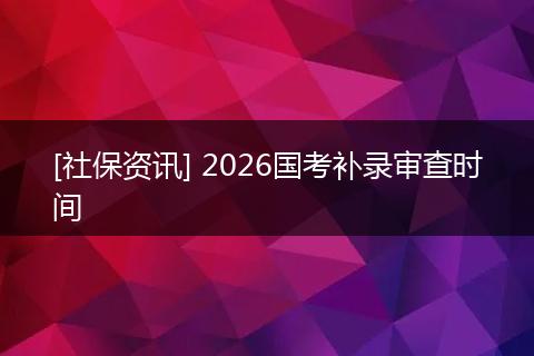 [社保资讯] 2026国考补录审查时间