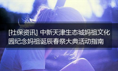 [社保资讯] 中新天津生态城妈祖文化园纪念妈祖诞辰春祭大典活动指南
