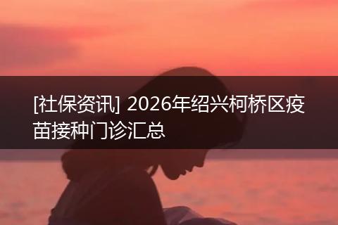 [社保资讯] 2026年绍兴柯桥区疫苗接种门诊汇总