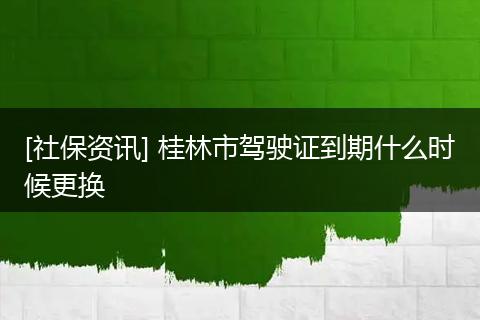 [社保资讯] 桂林市驾驶证到期什么时候更换