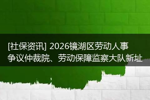 [社保资讯] 2026镜湖区劳动人事争议仲裁院、劳动保障监察大队新址