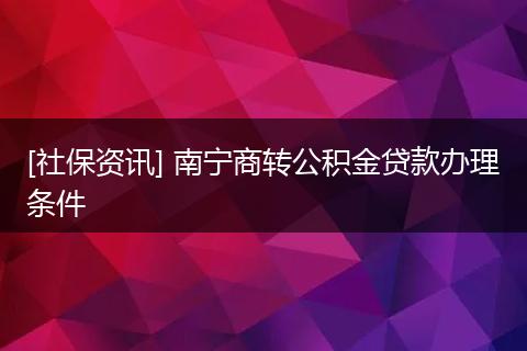 [社保资讯] 南宁商转公积金贷款办理条件