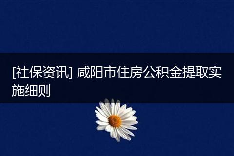 [社保资讯] 咸阳市住房公积金提取实施细则