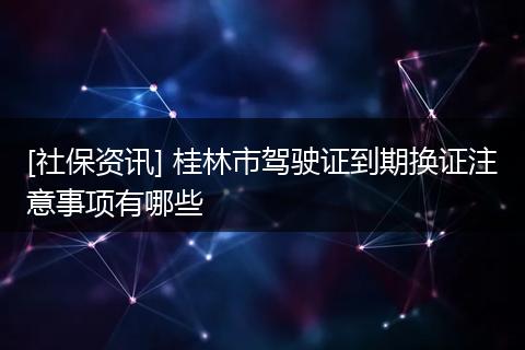 [社保资讯] 桂林市驾驶证到期换证注意事项有哪些