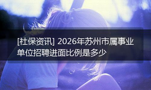 [社保资讯] 2026年苏州市属事业单位招聘进面比例是多少