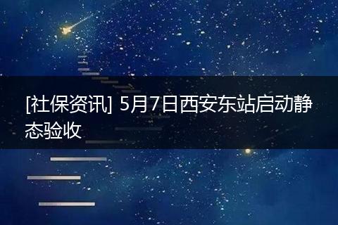 [社保资讯] 5月7日西安东站启动静态验收