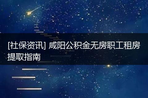 [社保资讯] 咸阳公积金无房职工租房提取指南