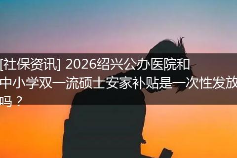 [社保资讯] 2026绍兴公办医院和中小学双一流硕士安家补贴是一次性发放吗？