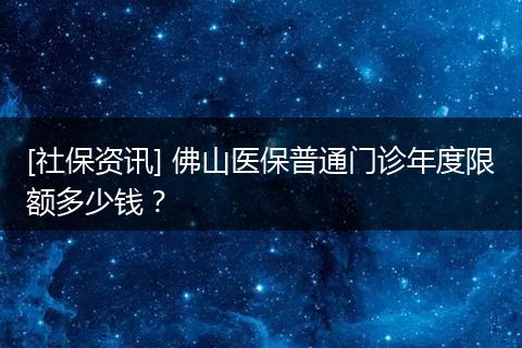 [社保资讯] 佛山医保普通门诊年度限额多少钱？