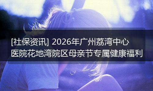[社保资讯] 2026年广州荔湾中心医院花地湾院区母亲节专属健康福利