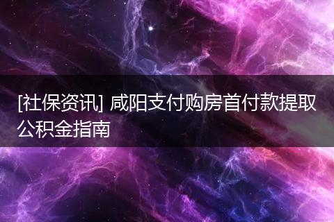 [社保资讯] 咸阳支付购房首付款提取公积金指南