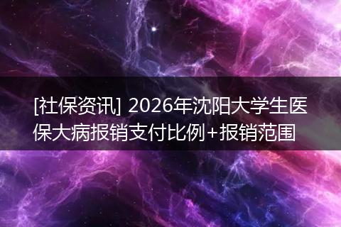 [社保资讯] 2026年沈阳大学生医保大病报销支付比例+报销范围