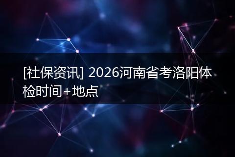 [社保资讯] 2026河南省考洛阳体检时间+地点