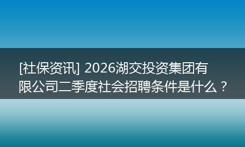 [社保资讯] 2026湖交投资集团有限公司二季度社会招聘条件是什么？