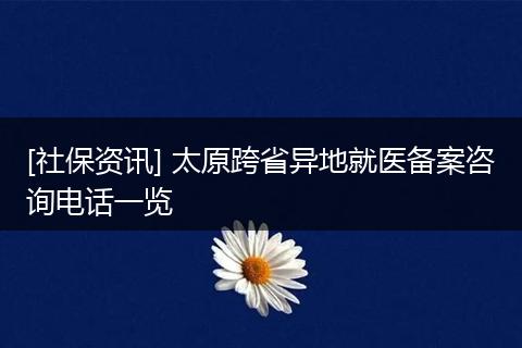 [社保资讯] 太原跨省异地就医备案咨询电话一览