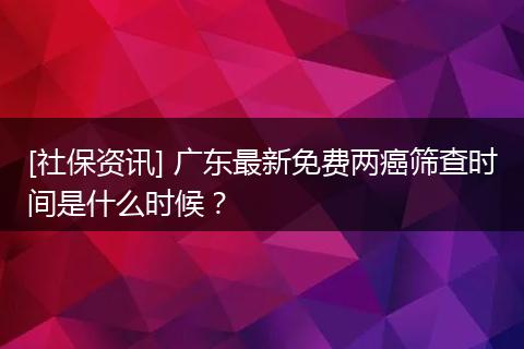 [社保资讯] 广东最新免费两癌筛查时间是什么时候？