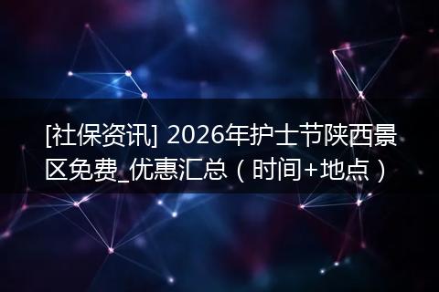 [社保资讯] 2026年护士节陕西景区免费_优惠汇总（时间+地点）
