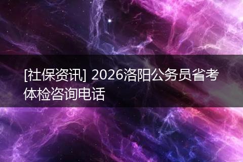 [社保资讯] 2026洛阳公务员省考体检咨询电话
