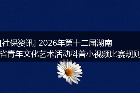 [社保资讯] 2026年第十二届湖南省青年文化艺术活动科普小视频比赛规则