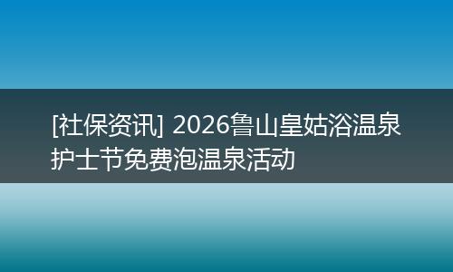 [社保资讯] 2026鲁山皇姑浴温泉护士节免费泡温泉活动