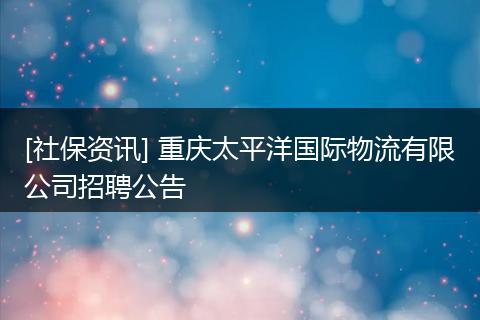[社保资讯] 重庆太平洋国际物流有限公司招聘公告