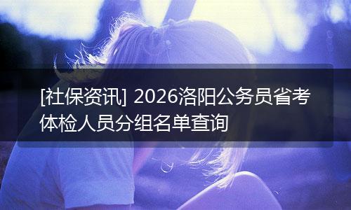 [社保资讯] 2026洛阳公务员省考体检人员分组名单查询