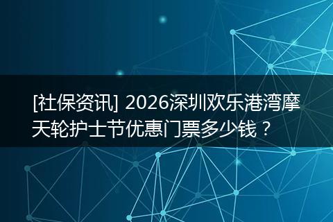 [社保资讯] 2026深圳欢乐港湾摩天轮护士节优惠门票多少钱？