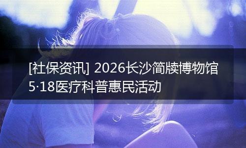 [社保资讯] 2026长沙简牍博物馆5·18医疗科普惠民活动