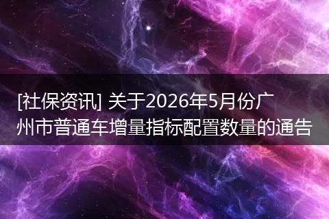 [社保资讯] 关于2026年5月份广州市普通车增量指标配置数量的通告