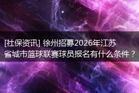 [社保资讯] 徐州招募2026年江苏省城市篮球联赛球员报名有什么条件？